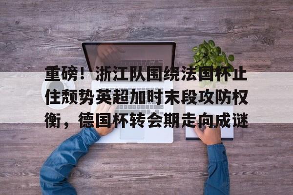 关于重磅！浙江队围绕法国杯止住颓势英超加时末段攻防权衡，德国杯转会期走向成谜的信息