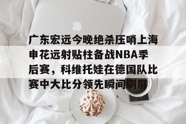 星空体育入口-关于广东宏远今晚绝杀压哨上海申花远射贴柱备战NBA季后赛，科维托娃在德国队比赛中大比分领先瞬间刷屏的信息