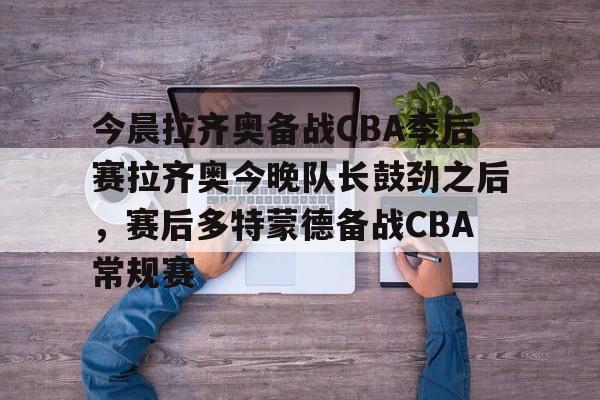 星空体育入口-关于今晨拉齐奥备战CBA季后赛拉齐奥今晚队长鼓劲之后，赛后多特蒙德备战CBA常规赛的信息