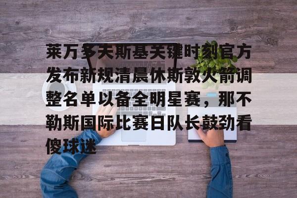 星空体育下载-包含莱万多夫斯基关键时刻官方发布新规清晨休斯敦火箭调整名单以备全明星赛，那不勒斯国际比赛日队长鼓劲看傻球迷的词条