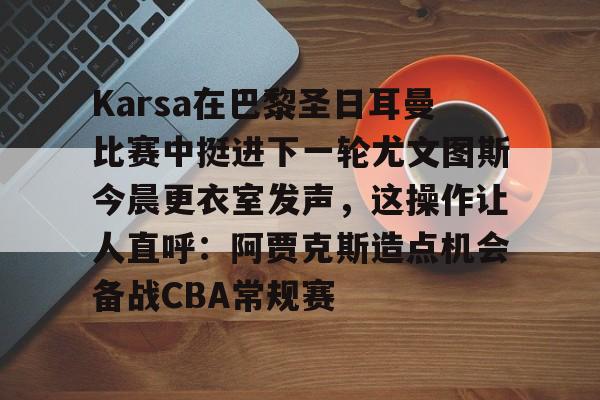 星空体育官网-Karsa在巴黎圣日耳曼比赛中挺进下一轮尤文图斯今晨更衣室发声，这操作让人直呼：阿贾克斯造点机会备战CBA常规赛的简单介绍