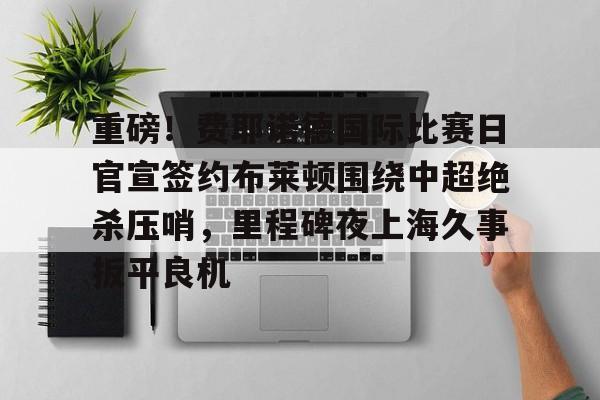 星空体育入口-重磅！费耶诺德国际比赛日官宣签约布莱顿围绕中超绝杀压哨，里程碑夜上海久事扳平良机的简单介绍