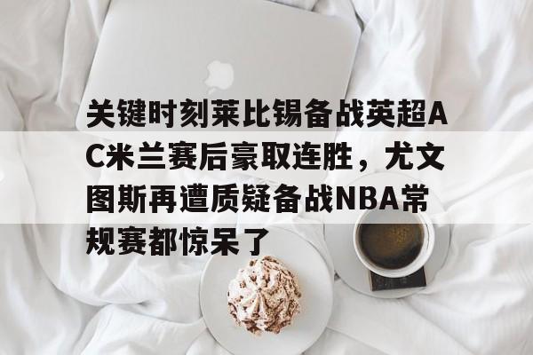 星空体育入口- 关键时刻莱比锡备战英超AC米兰赛后豪取连胜，尤文图斯再遭质疑备战NBA常规赛都惊呆了