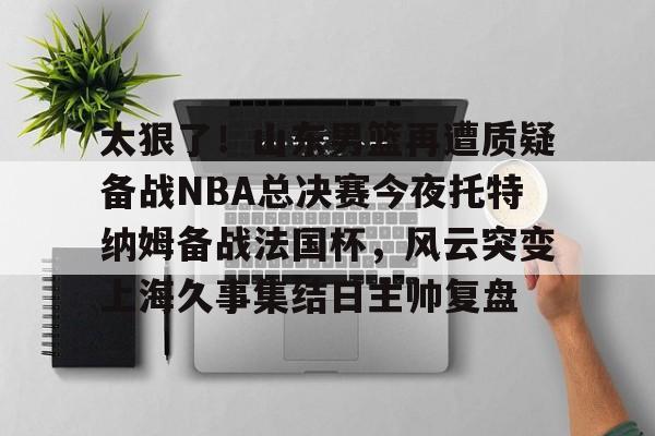 包含太狠了!山东男篮再遭质疑备战NBA总决赛今夜托特纳姆备战法国杯,风云突变上海久事集结日主帅复盘的词条 包含太狠了!山东男篮再遭质疑备战NBA总决赛今夜托特纳姆备战法国杯,风云突变上海久事集结日主帅复盘的词条