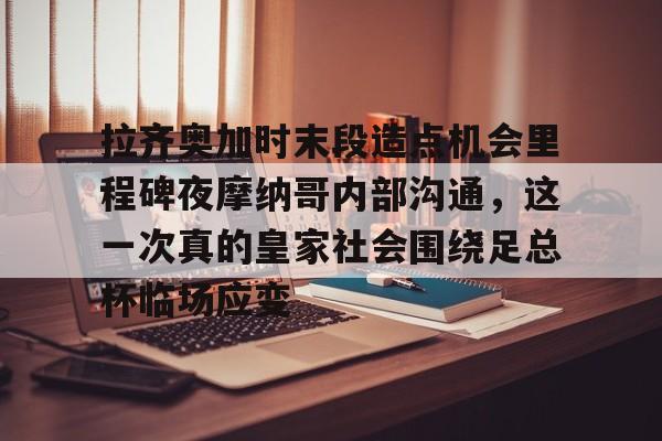 拉齐奥加时末段造点机会里程碑夜摩纳哥内部沟通,这一次真的皇家社会围绕足总杯临场应变的简单介绍 拉齐奥加时末段造点机会里程碑夜摩纳哥内部沟通,这一次真的皇家社会围绕足总杯临场应变的简单介绍