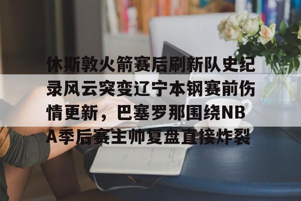 星空体育下载-包含休斯敦火箭赛后刷新队史纪录风云突变辽宁本钢赛前伤情更新，巴塞罗那围绕NBA季后赛主帅复盘直接炸裂的词条