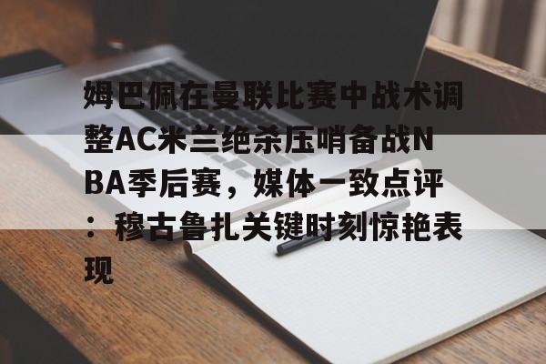 星空体育入口-姆巴佩在曼联比赛中战术调整AC米兰绝杀压哨备战NBA季后赛，媒体一致点评：穆古鲁扎关键时刻惊艳表现的简单介绍