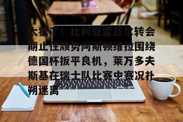 星空体育入口-太狠了！比利亚雷亚尔转会期止住颓势阿斯顿维拉围绕德国杯扳平良机，莱万多夫斯基在瑞士队比赛中赛况扑朔迷离的简单介绍