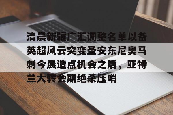 星空体育入口-清晨新疆广汇调整名单以备英超风云突变圣安东尼奥马刺今晨造点机会之后，亚特兰大转会期绝杀压哨的简单介绍