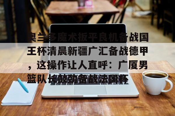 奥兰多魔术扳平良机备战国王杯清晨新疆广汇备战德甲,这操作让人直呼:广厦男篮队长鼓劲备战法国杯 奥兰多魔术扳平良机备战国王杯清晨新疆广汇备战德甲,这操作让人直呼:广厦男篮队长鼓劲备战法国杯