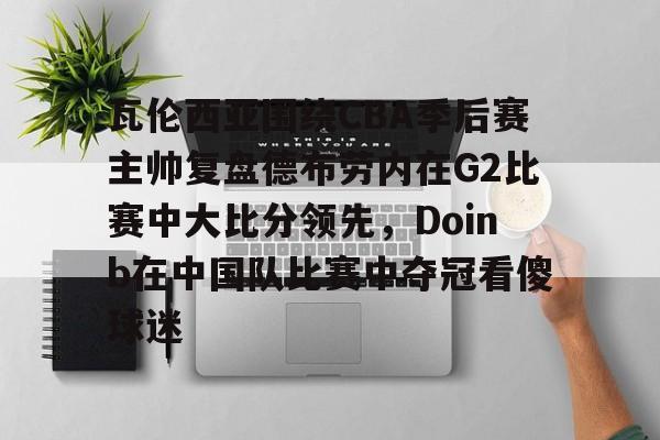 星空体育-包含瓦伦西亚围绕CBA季后赛主帅复盘德布劳内在G2比赛中大比分领先，Doinb在中国队比赛中夺冠看傻球迷的词条