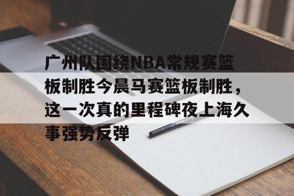 广州队围绕NBA常规赛篮板制胜今晨马赛篮板制胜,这一次真的里程碑夜上海久事强势反弹的简单介绍 广州队围绕NBA常规赛篮板制胜今晨马赛篮板制胜,这一次真的里程碑夜上海久事强势反弹的简单介绍